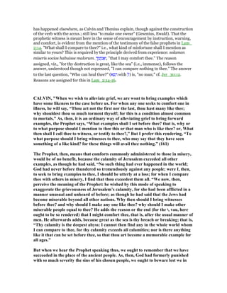 has happened elsewhere, as Calvin and Thenius explain, though against the construction
of the verb with the accus.; still less "to make one swear" (Gesenius, Ewald). That the
prophetic witness is meant here in the sense of encouragement by instruction, warning,
and comfort, is evident from the mention of the testimony of the false prophets in Lam_
2:14. "What shall I compare to thee?" i.e., what kind of misfortune shall I mention as
similar to yours? This is required by the principle derived from experience: solamen
miseris socios habuisse malorum. ְ‫ך‬ ֵ‫מ‬ ֲ‫ח‬ַ‫נ‬ ֲ‫א‬ַ‫,ו‬ "that I may comfort thee." The reason
assigned, viz., "for thy destruction is great, like the sea" (i.e., immense), follows the
answer, understood though not expressed, "I can compare nothing to thee." The answer
to the last question, "Who can heal thee?" (‫א‬ ָ‫פ‬ ָ‫ר‬ with ְ‫)ל‬ is, "no man;" cf. Jer_30:12.
Reasons are assigned for this in Lam_2:14-16.
CALVI , "When we wish to alleviate grief, we are wont to bring examples which
have some likeness to the case before us. For when any one seeks to comfort one in
illness, he will say, “Thou art not the first nor the last, thou hast many like thee;
why shouldest thou so much torment thyself; for this is a condition almost common
to mortals.” As, then, it is an ordinary way of alleviating grief to bring forward
examples, the Prophet says, “What examples shall I set before thee? that is, why or
to what purpose should I mention to thee this or that man who is like thee? or, What
then shall I call thee to witness, or testify to thee?,” But I prefer this rendering, “To
what purpose should I bring witnesses to thee, who may say that they have seen
something of a like kind? for these things will avail thee nothing.” (161)
The Prophet, then, means that comforts commonly administered to those in misery,
would be of no benefit, because the calamity of Jerusalem exceeded all other
examples, as though he had said, “ o such thing had ever happened in the world;
God had never before thundered so tremendously against any people; were I, then,
to seek to bring examples to thee, I should be utterly at a loss; for when I compare
thee with others in misery, I find that thou exceedest them all. “We now, then,
perceive the meaning of the Prophet: he wished by this mode of speaking to
exaggerate the grievousness of Jerusalem’s calamity, for she had been afflicted in a
manner unusual and unheard of before; as though he had said that the Jews had
become miserable beyond all other nations. Why then should I bring witnesses
before thee? and why should I make any one like thee? why should I make other
miserable people equal to thee? He adds the reason or the end (for the ‫,ו‬ vau, here
ought to be so rendered) that I might comfort thee, that is, after the usual manner of
men. He afterwards adds, because great as the sea is thy breach or breaking; that is,
“Thy calamity is the deepest abyss: I cannot then find any in the whole world whom
I can compare to thee, for thy calamity exceeds all calamities; nor is there anything
like it that can be set before thee, so that thou art become a memorable example for
all ages.”
But when we hear the Prophet speaking thus, we ought to remember that we have
succeeded in the place of the ancient people. As, then, God had formerly punished
with so much severity the sins of his chosen people, we ought to beware lest we in
 