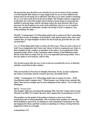 the present day provoke him to an extremity by our perverseness, for he remains
ever like himself. But whenever it may happen that we are severely afflicted and
broken down by his hand, let us still know that there is yet some comfort remaining
for us, even when sunk down in the lowest depth. The Prophet, indeed, exaggerates
in this place the evils of the people; but he had previously begun to encourage the
faithful to entertain hope; and he will again repeat the same doctrine. But it was
necessary for the Prophet to use such words until those who were as yet torpid in
their sins, and did not sufficiently consider the design of God’s vengeance, were
really humbled. He adds, —
TRAPP, "Lamentations 2:13 What thing shall I take to witness for thee? what thing
shall I liken to thee, O daughter of Jerusalem? what shall I equal to thee, that I may
comfort thee, O virgin daughter of Zion? for thy breach [is] great like the sea: who
can heal thee?
Ver. 13. What thing shall I take to witness for thee?] q.d., Thou art such a mirror of
God’s heavy judgments, that I know not whence to borrow arguments, nor where to
find examples for thy comfort, so matchless is thy misery. It exceedeth that of the
Egyptians under Moses, of the Canaanites under Joshua, of the Philistines under
David, of the Hebrews under Eli, &c. It is even imparallel and inexpressible. I have
but one simile to set it forth by, and it is this,
Thy breach is great, like the sea.] As far as the sea exceedeth the rivers, so doth thy
calamity exceed that of other nations.
Who can heal thee?] one but an almighty Physician. Surely, in man’s judgment,
thy bruise is incurable, and thy wound is grievous. [Jeremiah 30:12]
COKE, "Lamentations 2:13. What thing shall I take to witness for thee— With
what likeness shall I compare thee? "What instance can I bring of any calamity like
thine? that such an example may be some mitigation of thy misery." See Lowth, and
Houbigant.
PETT, "Verses 13-17
The Prophet Addresses Jerusalem Recognising That That Her Unique State Is Such
That He Can Offer o Comfort Because All Is Against Her (Lamentations 2:13-17).
The prophet sees the people of Jerusalem as being in a state never before
experienced and as being unhealable. This is because their prophets are offering
them foolishness, passers-by are looking at, and exclaiming in amazement at, what
has happened to them, and their enemies are gloating over them, viewing what has
happened to them as a triumph.
Lamentations 2:13
 