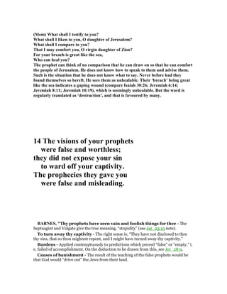 (Mem) What shall I testify to you?
What shall I liken to you, O daughter of Jerusalem?
What shall I compare to you?
That I may comfort you, O virgin daughter of Zion?
For your breach is great like the sea,
Who can heal you?
The prophet can think of no comparison that he can draw on so that he can comfort
the people of Jerusalem. He does not know how to speak to them and advise them.
Such is the situation that he does not know what to say. ever before had they
found themselves so bereft. He sees them as unhealable. Their ‘breach’ being great
like the sea indicates a gaping wound (compare Isaiah 30:26; Jeremiah 6:14;
Jeremiah 8:11; Jeremiah 10:19), which is seemingly unhealable. But the word is
regularly translated as ‘destruction’, and that is favoured by many.
14 The visions of your prophets
were false and worthless;
they did not expose your sin
to ward off your captivity.
The prophecies they gave you
were false and misleading.
BAR ES, "Thy prophets have seen vain and foolish things for thee - The
Septuagint and Vulgate give the true meaning, “stupidity” (see Jer_23:13 note).
To turn away thy captivity - The right sense is, “They have not disclosed to thee
thy sins, that so thou mightest repent, and I might have turned away thy captivity.”
Burdens - Applied contemptuously to predictions which proved “false” or “empty,” i.
e. failed of accomplishment. On the deduction to be drawn from this, see Jer_28:9.
Causes of banishment - The result of the teaching of the false prophets would be
that God would “drive out” the Jews from their land.
 