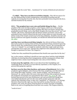 Some render the words “false ... banishment” by “oracles of falsehood and seduction.”
CLARKE, "They have not discovered thine iniquity - They did not reprove for
sin, they flattered them in their transgressions; and instead of turning away thy
captivity, by turning thee from thy sins, they have pretended visions of good in thy favor,
and false burdens for thy enemies.
GILL, "Thy prophets have seen vain and foolish things for thee,.... Not the
prophets of the Lord; but false prophets, as the Targum; which were of the people's
choosing, and were acceptable to them; prophets after their own hearts, because they
prophesied smooth things, such as they liked; though in the issue they proved "vain" and
"foolish", idle stories, impertinent talk, the fictions of their own brains; and yet they
pretended to have visions of them from the Lord; as that within two years Jeconiah, and
all the vessels of the temple carried away by the king of Babylon, should be returned; and
that he would not come against Jerusalem, nor should it be delivered into his hands; see
Jer_28:2;
and they have not discovered thine iniquity: they did not tell them of their sins;
they took no pains to convince them of them, but connived at them; instead of reproving
them for them, they soothed them in them; they did not "remove" the covering that was
"over their iniquity" (u), as it might be rendered; which they might easily have done,
and laid their sirs to open view: whereby they might have been ashamed of them, and
brought to repentance for them. The Targum is,
"neither have they manifested the punishment that should come upon thee for thy sins;''
but, on the contrary, told them it should not come upon them; had they dealt faithfully
with them, by showing them their transgressions, and the consequences of them, they
might have been a means of preventing their ruin: and, as it here follows,
to turn away thy captivity; either to turn them from their backslidings and
wanderings about, as Jarchi; or to turn them by repentance, as the Targum; or to
prevent their going into captivity:
but have seen for thee false burdens, and causes of banishment; that is, false
prophecies against Babylon, and in favour of the Jews; prophecies, even those that are
true, being often called "burdens", as the "burden of Egypt", and "the burden of
Damascus", &c. and the rather this name is here given to those false prophecies because
the prophecies of Jeremiah were reproached by them with it, Jer_23:33, &c. and
because these proved in the issue burdensome, sad, and sorrowful ones though they
once tickled and pleased; and were the cause of the people's going into exile and
captivity they listening to them: or they were "depulsions" or "expulsions" (w); drivings,
that drove them from the right way; from God and his worship; from his word and
prophets; and, at last, the means of driving them out of their own land; of impelling
them to sin, and so of expelling them from their own country. The Targum renders it,
"words of error.''
 