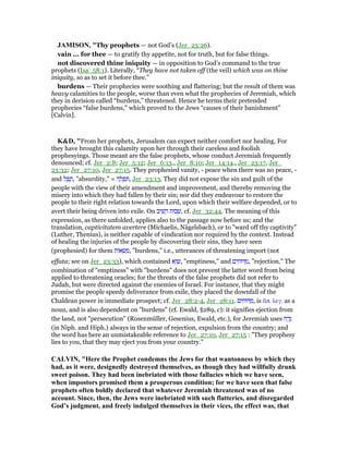 JAMISO , "Thy prophets — not God’s (Jer_23:26).
vain ... for thee — to gratify thy appetite, not for truth, but for false things.
not discovered thine iniquity — in opposition to God’s command to the true
prophets (Isa_58:1). Literally, “They have not taken off (the veil) which was on thine
iniquity, so as to set it before thee.”
burdens — Their prophecies were soothing and flattering; but the result of them was
heavy calamities to the people, worse than even what the prophecies of Jeremiah, which
they in derision called “burdens,” threatened. Hence he terms their pretended
prophecies “false burdens,” which proved to the Jews “causes of their banishment”
[Calvin].
K&D, "From her prophets, Jerusalem can expect neither comfort nor healing. For
they have brought this calamity upon her through their careless and foolish
prophesyings. Those meant are the false prophets, whose conduct Jeremiah frequently
denounced; cf. Jer_2:8; Jer_5:12; Jer_6:13., Jer_8:10; Jer_14:14., Jer_23:17, Jer_
23:32; Jer_27:10, Jer_27:15. They prophesied vanity, - peace when there was no peace, -
and ‫ל‬ ֵ‫פ‬ ָ‫,ת‬ "absurdity," = ‫ה‬ ָ‫ל‬ ְ‫פ‬ ִ , Jer_23:13. They did not expose the sin and guilt of the
people with the view of their amendment and improvement, and thereby removing the
misery into which they had fallen by their sin; nor did they endeavour to restore the
people to their right relation towards the Lord, upon which their welfare depended, or to
avert their being driven into exile. On ‫יב‬ ִ‫שׁ‬ ֵ‫ה‬ ‫בוּת‬ ְ‫,שׁ‬ cf. Jer_32:44. The meaning of this
expression, as there unfolded, applies also to the passage now before us; and the
translation, captivitatem avertere (Michaelis, Nägelsbach), or to "ward off thy captivity"
(Luther, Thenius), is neither capable of vindication nor required by the context. Instead
of healing the injuries of the people by discovering their sins, they have seen
(prophesied) for them ‫ּות‬‫א‬ ְ‫שׂ‬ ַ‫,מ‬ "burdens," i.e., utterances of threatening import (not
effata; see on Jer_23:33), which contained ‫א‬ְ‫ו‬ ָ‫,שׁ‬ "emptiness," and ‫ים‬ ִ‫וּח‬ ַ‫,מ‬ "rejection." The
combination of "emptiness" with "burdens" does not prevent the latter word from being
applied to threatening oracles; for the threats of the false prophets did not refer to
Judah, but were directed against the enemies of Israel. For instance, that they might
promise the people speedy deliverance from exile, they placed the downfall of the
Chaldean power in immediate prospect; cf. Jer_28:2-4, Jer_28:11. ‫ים‬ ִ‫וּח‬ ַ‫,מ‬ is ᅏπ. λεγ. as a
noun, and is also dependent on "burdens" (cf. Ewald, §289, c): it signifies ejection from
the land, not "persecution" (Rosenmüller, Gesenius, Ewald, etc.), for Jeremiah uses ‫ח‬ ַ‫ד‬ָ‫נ‬
(in Niph. and Hiph.) always in the sense of rejection, expulsion from the country; and
the word has here an unmistakeable reference to Jer_27:10, Jer_27:15 : "They prophesy
lies to you, that they may eject you from your country."
CALVI , "Here the Prophet condemns the Jews for that wantonness by which they
had, as it were, designedly destroyed themselves, as though they had willfully drunk
sweet poison. They had been inebriated with those fallacies which we have seen,
when impostors promised them a prosperous condition; for we have seen that false
prophets often boldly declared that whatever Jeremiah threatened was of no
account. Since, then, the Jews were inebriated with such flatteries, and disregarded
God’s judgment, and freely indulged themselves in their vices, the effect was, that
 