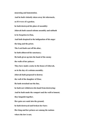 mourning and lamentation.
And he hath violently taken away his tabernacle,
as if it were of a garden;
he hath destroyed his place of assembly:
Jehovah hath caused solemn assembly and sabbath
to be forgotten in Zion,
And hath despised in the indignation of his anger
the king and the priest.
The Lord hath cast off his altar,
he hath abhorred his sanctuary;
He hath given up into the hand of the enemy
the walls of her palaces:
They have made a noise in the house of Jehovah,
as in the day of a solemn assembly.
Jehovah hath purposed to destroy
the wall of the daughter of Zion;
He hath stretched out the line,
he hath not withdrawn his hand from destroying:
And he hath made the rampart and the wall to lament;
they languish together.
Her gates are sunk into the ground;
he hath destroyed and broken her bars:
Her king and her princes are among the nations
where the law is not;
 