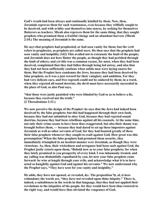 God’s wrath had been always and continually kindled by them. ow, then,
Jeremiah reproves them for such wantonness, even because they willfully sought to
be deceived, and with avidity cast themselves into snares, by seeking for themselves
flatterers as teachers. Micah also reproves them for the same thing, that they sought
prophets who promised them a fruitful vintage and an abundant harvest. (Micah
2:10.) The meaning of Jeremiah is the same.
He says that prophets had prophesied, or had seen vanity for them; but the verb
refers to prophecies, as prophets are called seers. He then says that the prophets had
seen vanity and insipidity (162) This availed not to extenuate the fault of the people;
and Jeremiah does not here flatter the people, as though they had perished through
the fault of others; and yet this was a common excuse, for most, when they had been
deceived, complained that they had fallen through being led astray, and also that
they had not been sufficiently cautious when subtle men were laying snares for
them. But the Prophet here condemns the Jews, because they had been deceived by
false prophets, as it was a just reward for their vainglory and ambition. For they
had very delicate ears, and free reproofs could not be endured by them; in a word,
when they rejected all sound doctrine, the devil must have necessarily succeeded in
the place of God, as also Paul says,
“that those were justly punished who were blinded by God so as to believe a lie,
because they received not the truth.”
(2 Thessalonians 2:11.)
We now perceive the design of the Prophet: he says that the Jews had indeed been
deceived by the false prophets; but this had happened through their own fault,
because they had not submitted to obey God, because they had rejected sound
doctrine, because they had been rebellious against all his counsels. At the same time,
not only their crime seems to have been thus exaggerated, but also their shame was
brought before them, — because they had dared to set up these impostors against
Jeremiah as well as other servants of God; for they had boasted greatly of these
their false prophets whenever they sought to exult against God. How great was this
presumption! When the false prophets had promised them security, they
immediately triumphed in an insolent manner over Jeremiah, as though they were
victorious. As, then, their wickedness and arrogance had been such against God, the
Prophet justly retorts upon them, “Behold now as to your false prophets; for when
they lately promised to you prosperity of every kind, I was inhumanly treated, and
my calling was disdainfully repudiated by you; let now your false prophets come
forward: be wise at length through your evils, and acknowledge what it is to have
acted so haughtily against God and against his servants.” We now understand why
the Prophet says, “They have seen for you vanity and insipidity.”
He adds, they have not opened, or revealed, &c. The preposition ‫,על‬ ol, is here
redundant; the words are, “they have not revealed upon thine iniquity.” There is,
indeed, a suitableness in the words in that language, that they had not applied their
revelations to the iniquities of the people, for they would have been thus restored to
the right way, and would have thus obviated the vengeance of God.
 