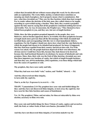 evident that Jeremiah did not without reason adopt this word; for he afterwards
adds an explanation. The word, ‫,משאה‬ meshae, is indeed taken sometimes as
meaning any kind of prophecy, but it properly means what is comminatory. But
now, what does Jeremiah say? They saw for thee burdens which thou hast escaped.
For to render odious the doctrine of the holy man, they called whatever he taught,
according to a proverbial saying, a burden. Thus, then, they created a prejudice
against the holy man by saying that all his prophecies contained nothing but terror
and trouble. ow, by way of concession, the Prophet says, “They themselves have
indeed been prophets to you, and they saw, but saw at length burdens.”
While, then, the false prophets promised impunity to the people, they were
flatterers, and no burden appeared, that is, no trouble; but these prophecies became
at length much more grievous than all the threatenings with which Jeremiah had
terrified them; and corresponding with this view is what immediately follows,
expulsions. For the Prophet, I doubt not, shews here what fruit the vain flatteries by
which the people had chosen to be deluded had produced: for hence it happened,
that they had been expelled from their country and driven into exile. For if the
reason was asked, why the people had been deprived of their own inheritance, the
obvious answer would have been this, because they had chosen to be deceived,
because they had hardened themselves in obstinacy by means of falsehoods and vain
promises. Since, then, their exile was the fruit of false doctrine, Jeremiah says now
that these impostors saw burdens of vanity, but which at length brought burdens;
and then they saw, ‫מדוחים‬ meduchim, (164) expulsions, even those things which had
been the causes of expulsion or exile.
Thy prophets, they have seen vanity and folly.
What they had seen were both “vain,” useless, and “foolish,” absurd. — Ed.
And they discovered not thine iniquity,
to turn aside thy captivity.
That is, as the Syr. Expresses it, to avert it. — Ed.
TRAPP, "Lamentations 2:14 Thy prophets have seen vain and foolish things for
thee: and they have not discovered thine iniquity, to turn away thy captivity; but
have seen for thee false burdens and causes of banishment.
Ver. 14. Thy prophets.] Thine, and not mine; for thou art miserable by thine own
election, accessary to thine own ruin.
Have seen vain and foolish things for thee.] Visions of vanity, sapless and savourless
stuff; the fruit, or rather froth, of their own fancies. [Jeremiah 23:9-14]
And they have not discovered thine iniquity.] Conviction maketh way for
 