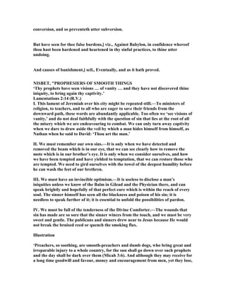 conversion, and so preventeth utter subversion.
But have seen for thee false burdens,] viz., Against Babylon, in confidence whereof
thou hast been hardened and heartened in thy sinful practices, to thine utter
undoing.
And causes of banishment,] scil., Eventually, and as it hath proved.
ISBET, "PROPHESIERS OF SMOOTH THI GS
‘Thy prophets have seen visions … of vanity … and they have not discovered thine
iniquity, to bring again thy captivity.’
Lamentations 2:14 (R.V.)
I. This lament of Jeremiah over his city might be repeated still.—To ministers of
religion, to teachers, and to all who are eager to save their friends from the
downward path, these words are abundantly applicable. Too often we ‘see visions of
vanity,’ and do not deal faithfully with the question of sin that lies at the root of all
the misery which we are endeavouring to combat. We can only turn away captivity
when we dare to draw aside the veil by which a man hides himself from himself, as
athan when he said to David: ‘Thou art the man.’
II. We must remember our own sins.—It is only when we have detected and
removed the beam which is in our eye, that we can see clearly how to remove the
mote which is in our brother’s eye. It is only when we consider ourselves, and how
we have been tempted and have yielded to temptation, that we can restore those who
are tempted. We need to gird ourselves with the towel of the deepest humility before
he can wash the feet of our brethren.
III. We must have an invincible optimism.—It is useless to disclose a man’s
iniquities unless we know of the Balm in Gilead and the Physician there, and can
speak brightly and hopefully of that perfect cure which is within the reach of every
soul. The sinner himself has seen all the blackness and poison of his sin; it is
needless to speak further of it; it is essential to unfold the possibilities of pardon.
IV. We must be full of the tenderness of the Divine Comforter.—The wounds that
sin has made are so sore that the sinner winces from the touch, and we must be very
sweet and gentle. The publicans and sinners drew near to Jesus because He would
not break the bruised reed or quench the smoking flax.
Illustration
‘Preachers, so soothing, are smooth-preachers and dumb dogs, who bring great and
irreparable injury to a whole country, for the sun shall go down over such prophets
and the day shall be dark over them (Micah 3:6). And although they may receive for
a long time goodwill and favour, money and encouragement from men, yet they lose,
 