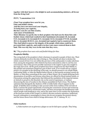 together with their hearers who delight in such accommodating ministers, all favour
from the living God.’
PETT, "Lamentations 2:14
( un) Your prophets have seen for you,
False and foolish visions,
And they have not uncovered your iniquity,
To bring back your captivity,
But have seen for you false oracles,
And causes of banishment.
Their dilemma was partly due to their prophets who had seen for them false and
foolish visions which had resulted in their banishment (Jeremiah 2:8; Jeremiah
5:13; Jeremiah 6:14; Jeremiah 8:11; Jeremiah 14:14; Jeremiah 27:9-10; Jeremiah
28:1-4; Jeremiah 28:10-11; etc). Jeremiah had regularly had to counteract them.
They had failed to uncover the iniquity of the people which alone could have
prevented their captivity, and could even have once more restored them to their
land. This was why they were in the state that they were..
BI, "Thy prophets have seen vain and foolish things for thee.
Prophetic fidelity
The crying fault of the prophets is their reluctance to preach to people of their sins. Their
mission distinctly involves the duty of doing so. They should not shun to declare the
whole counsel of God. It is not within the province of the ambassador to make selections
from among the despatches with which he has been entrusted in order to suit his own
convenience. One of the gravest possible omissions is the neglect to give due weight to
the tragic fact of sin. All the great prophets have been conspicuous for their fidelity to
this painful and sometimes dangerous part of their work. If we would call up a typical
picture of a prophet in the discharge of his task, we should present to our minds Elijah
confronting Ahab, or John the Baptist before Herod, or Savonarola accusing Lorenzo de
Medici, or John Knox preaching at the court of Mary Stuart. He is Isaiah declaring God’s
abomination of sacrifices and incense when these are offered by blood-stained hands, or
Chrysostom seizing the opportunity that followed the mutilation of the imperial statues
at Antioch to preach to the dissolute city on the need of repentance, or Latimer
denouncing the sins of London to the citizens assembled at Paul’s Cross. The shallow
optimism that disregards the shadows of life is trebly faulty when it appears in the
pulpit. It falsifies facts in failing to take account of the stern realities of the evil side of
them; it misses the grand opportunity of rousing the consciences of men and women by
forcing them to attend to unwelcome truths, and thus encourages the heedlessness with
which people rush headlong to ruin; and at the same time it even renders the declaration
of the gracious truths of the Gospel, to which it devotes exclusive attention, ineffectual,
because redemption is meaningless to those who do not recognise the present slavery
and the future doom from which it brings deliverance. (W. F. Adeney, W. A.)
False teachers
1. False teachers are as grievous a plague as can be laid upon a people. They bring
 