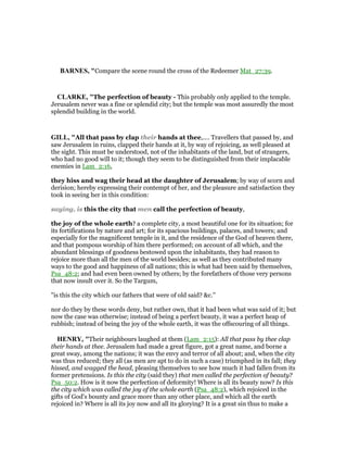 BAR ES, "Compare the scene round the cross of the Redeemer Mat_27:39.
CLARKE, "The perfection of beauty - This probably only applied to the temple.
Jerusalem never was a fine or splendid city; but the temple was most assuredly the most
splendid building in the world.
GILL, "All that pass by clap their hands at thee,.... Travellers that passed by, and
saw Jerusalem in ruins, clapped their hands at it, by way of rejoicing, as well pleased at
the sight. This must be understood, not of the inhabitants of the land, but of strangers,
who had no good will to it; though they seem to be distinguished from their implacable
enemies in Lam_2:16,
they hiss and wag their head at the daughter of Jerusalem; by way of scorn and
derision; hereby expressing their contempt of her, and the pleasure and satisfaction they
took in seeing her in this condition:
saying, is this the city that men call the perfection of beauty,
the joy of the whole earth? a complete city, a most beautiful one for its situation; for
its fortifications by nature and art; for its spacious buildings, palaces, and towers; and
especially for the magnificent temple in it, and the residence of the God of heaven there,
and that pompous worship of him there performed; on account of all which, and the
abundant blessings of goodness bestowed upon the inhabitants, they had reason to
rejoice more than all the men of the world besides; as well as they contributed many
ways to the good and happiness of all nations; this is what had been said by themselves,
Psa_48:2; and had even been owned by others; by the forefathers of those very persons
that now insult over it. So the Targum,
"is this the city which our fathers that were of old said? &c.''
nor do they by these words deny, but rather own, that it had been what was said of it; but
now the case was otherwise; instead of being a perfect beauty, it was a perfect heap of
rubbish; instead of being the joy of the whole earth, it was the offscouring of all things.
HE RY, "Their neighbours laughed at them (Lam_2:15): All that pass by thee clap
their hands at thee. Jerusalem had made a great figure, got a great name, and borne a
great sway, among the nations; it was the envy and terror of all about; and, when the city
was thus reduced; they all (as men are apt to do in such a case) triumphed in its fall; they
hissed, and wagged the head, pleasing themselves to see how much it had fallen from its
former pretensions. Is this the city (said they) that men called the perfection of beauty?
Psa_50:2. How is it now the perfection of deformity! Where is all its beauty now? Is this
the city which was called the joy of the whole earth (Psa_48:2), which rejoiced in the
gifts of God's bounty and grace more than any other place, and which all the earth
rejoiced in? Where is all its joy now and all its glorying? It is a great sin thus to make a
 