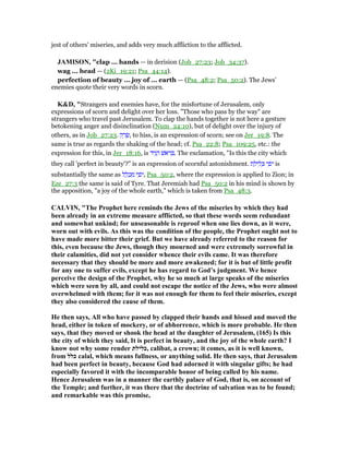 jest of others' miseries, and adds very much affliction to the afflicted.
JAMISO , "clap ... hands — in derision (Job_27:23; Job_34:37).
wag ... head — (2Ki_19:21; Psa_44:14).
perfection of beauty ... joy of ... earth — (Psa_48:2; Psa_50:2). The Jews’
enemies quote their very words in scorn.
K&D, "Strangers and enemies have, for the misfortune of Jerusalem, only
expressions of scorn and delight over her loss. "Those who pass by the way" are
strangers who travel past Jerusalem. To clap the hands together is not here a gesture
betokening anger and disinclination (Num_24:10), but of delight over the injury of
others, as in Job_27:23. ‫ק‬ ַ‫ר‬ ָ‫,שׂ‬ to hiss, is an expression of scorn; see on Jer_19:8. The
same is true as regards the shaking of the head; cf. Psa_22:8; Psa_109:25, etc.: the
expression for this, in Jer_18:16, is ‫יד‬ִ‫נ‬ ֵ‫ה‬ ‫ּאשׁ‬‫ר‬ ְ . The exclamation, "Is this the city which
they call 'perfect in beauty'?" is an expression of scornful astonishment. ‫ת‬ ַ‫יל‬ ִ‫ל‬ ְⅴ ‫י‬ ִ‫ּפ‬‫י‬ is
substantially the same as ‫ל‬ ַ‫ל‬ ְ‫כ‬ ִ‫מ‬ ‫י‬ ִ‫ּפ‬‫י‬, Psa_50:2, where the expression is applied to Zion; in
Eze_27:3 the same is said of Tyre. That Jeremiah had Psa_50:2 in his mind is shown by
the apposition, "a joy of the whole earth," which is taken from Psa_48:3.
CALVI , "The Prophet here reminds the Jews of the miseries by which they had
been already in an extreme measure afflicted, so that these words seem redundant
and somewhat unkind; for unseasonable is reproof when one lies down, as it were,
worn out with evils. As this was the condition of the people, the Prophet ought not to
have made more bitter their grief. But we have already referred to the reason for
this, even because the Jews, though they mourned and were extremely sorrowful in
their calamities, did not yet consider whence their evils came. It was therefore
necessary that they should be more and more awakened; for it is but of little profit
for any one to suffer evils, except he has regard to God’s judgment. We hence
perceive the design of the Prophet, why he so much at large speaks of the miseries
which were seen by all, and could not escape the notice of the Jews, who were almost
overwhelmed with them; for it was not enough for them to feel their miseries, except
they also considered the cause of them.
He then says, All who have passed by clapped their hands and hissed and moved the
head, either in token of mockery, or of abhorrence, which is more probable. He then
says, that they moved or shook the head at the daughter of Jerusalem, (165) Is this
the city of which they said, It is perfect in beauty, and the joy of the whole earth? I
know not why some render ‫,כלילת‬ calibat, a crown; it comes, as it is well known,
from ‫כלל‬ calal, which means fullness, or anything solid. He then says, that Jerusalem
had been perfect in beauty, because God had adorned it with singular gifts; he had
especially favored it with the incomparable honor of being called by his name.
Hence Jerusalem was in a manner the earthly palace of God, that is, on account of
the Temple; and further, it was there that the doctrine of salvation was to be found;
and remarkable was this promise,
 