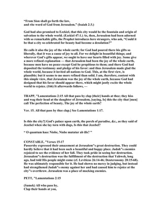 “From Sion shall go forth the law,
and rite word of God from Jerusalem.” (Isaiah 2:3.)
God had also promised to Ezekiel, that this city would be the fountain and origin of
salvation to the whole world. (Ezekiel 47:1.) As, then, Jerusalem had been adorned
with so remarkable gifts, the Prophet introduces here strangers, who ask, “Could it
be that a city so celebrated for beauty had become a desolation?”
He calls it also the joy of the whole earth; for God had poured there his gifts so
liberally, that it was a cause of joy to all. For we delight in beautiful things; and
wherever God’s gifts appear, we ought to have our hearts filled with joy. Some give
a more refined explanation — that Jerusalem had been the joy of the whole earth,
because men have no peace except God be propitious to them; and there God had
deposited the testimony and pledge of his favor: and thus Jerusalem made glad the
whole world, because it invited all nations to God. This, at the first view, is
plausible; but it seems to me more refined than solid. I am, therefore, content with
this simple view, that Jerusalem was the joy of the whole earth, because God had
designed that his favor should appear there, which might justly excite the whole
world to rejoice. (166) It afterwards follows, —
TRAPP, "Lamentations 2:15 All that pass by clap [their] hands at thee; they hiss
and wag their head at the daughter of Jerusalem, [saying, Is] this the city that [men]
call The perfection of beauty, The joy of the whole earth?
Ver. 15. All that pass by thee clap.] See Lamentations 1:17.
Is this the city?] God’s palace upon earth, the porch of paradise, &c., as they said of
Jezebel when she lay torn with dogs, Is this that Jezebel?
“ O quantum haec iobe, iobe mutatur ab ills? ”
CO STABLE, "Verses 15-17
Passersby expressed their amazement at Jerusalem"s great destruction. They could
hardly believe that it had been such a beautiful and happy place. Judah"s enemies
rejoiced to see the evidence of her fall. They took pride in seeing her destruction.
Jerusalem"s destruction was the fulfillment of the destruction that Yahweh, long
ago, had told His people might come (cf. Leviticus 26:14-46; Deuteronomy 28:15-68).
He was ultimately responsible for it. He had shown no mercy in judging, but instead
had strengthened Judah"s enemy against her and had caused him to rejoice at the
city"s overthrow. Jerusalem was a place of mocking enemies.
PETT, "Lamentations 2:15
(Samek) All who pass by,
Clap their hands at you,
 