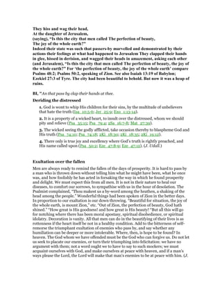 They hiss and wag their head,
At the daughter of Jerusalem,
(saying), “Is this the city that men called The perfection of beauty,
The joy of the whole earth?”
Indeed their state was such that passers-by marvelled and demonstrated by their
actions their feelings at what had happened to Jerusalem They clapped their hands
in glee, hissed in derision, and wagged their heads in amazement, asking each other
(and Jerusalem), “Is this the city that men called The perfection of beauty, the joy of
the whole earth?” For ‘the perfection of beauty, the joy of the whole earth’ compare
Psalms 48:2; Psalms 50:2, speaking of Zion. See also Isaiah 13:19 of Babylon;
Ezekiel 27:3 of Tyre. The city had been beautiful to behold. But now it was a heap of
ruins.
BI, "An that pass by clap their hands at thee.
Deriding the distressed
1. God is wont to whip His children for their sins, by the multitude of unbelievers
that hate the truth (Isa_10:5-6; Jer_25:9; Exo_1:13-14).
2. It is a property of a wicked heart, to insult over the distressed, whom we should
pity and relieve (Psa_35:15; Psa_79:4; 2Sa_16:7-8; Mat_27:39).
3. The wicked seeing the godly afflicted, take occasion thereby to blaspheme God and
His truth (Psa_74:10; Psa_74:18; 2Ki_18:30; 2Ki_18:35; 2Ki_19:12).
4. There only is true joy and excellency where God’s truth is rightly preached, and
His name called upon (Psa_50:2; Eze_47:8-9; Eze_47:12). (J. Udall.)
Exultation over the fallen
Men are always ready to remind the fallen of the days of prosperity. It is hard to pass by
a man who is thrown down without telling him what he might have been, what he once
was, and how foolishly he has acted in forsaking the way in which he found prosperity
and delight. We must expect this from all men. It is not in their nature to heal our
diseases, to comfort our sorrows, to sympathise with us in the hour of desolation. The
Psalmist complained, “Thou makest us a by-word among the heathen, a shaking of the
head among the people.” Wonderful things had been spoken of Zion in the better days.
In proportion to our exaltation is our down throwing. “Beautiful for situation, the joy of
the whole earth, is mount Zion,” etc. “Out of Zion, the perfection of beauty, God hath
shined.” “How great is His goodness! and how great is His beauty! “But all this will go
for notching where there has been moral apostasy, spiritual disobedience, or spiritual
idolatry. Decoration is vanity. All that men can do in the beautifying of their lives is as
rottenness if the heart itself be not in a healthy condition. Add to the bitterness of self-
remorse the triumphant exultation of enemies who pass by, and say whether any
humiliation can be deeper or more intolerable. Where, then, is hope to be found? In
heaven. The God whom we have offended must be the God who can forgive us. Do not let
us seek to placate our enemies, or turn their triumphing into felicitation: we have no
argument with them; not a word ought we to have to say to such mockers; we must
acquaint ourselves with God, and make ourselves at peace with heaven, and if a man’s
ways please the Lord, the Lord will make that man’s enemies to be at peace with him. (J.
 