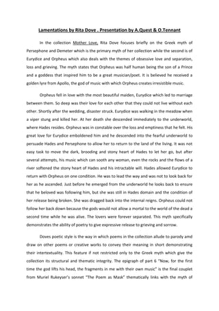 Lamentations by Rita Dove . Presentation by A.Quest & O.Tennant
In the collection Mother Love, Rita Dove focuses briefly on the Greek myth of
Persephone and Demeter which is the primary myth of her collection while the second is of
Eurydice and Orpheus which also deals with the themes of obsessive love and separation,
loss and grieving. The myth states that Orpheus was half human being the son of a Prince
and a goddess that inspired him to be a great musician/poet. It is believed he received a
golden lyre from Apollo, the god of music with which Orpheus creates irresistible music.
Orpheus fell in love with the most beautiful maiden, Eurydice which led to marriage
between them. So deep was their love for each other that they could not live without each
other. Shortly after the wedding, disaster struck. Eurydice was walking in the meadow when
a viper stung and killed her. At her death she descended immediately to the underworld,
where Hades resides. Orpheus was in constable over the loss and emptiness that he felt. His
great love for Eurydice emboldened him and he descended into the fearful underworld to
persuade Hades and Persephone to allow her to return to the land of the living. It was not
easy task to move the dark, brooding and stony heart of Hades to let her go, but after
several attempts, his music which can sooth any woman, even the rocks and the flows of a
river softened the stony heart of Hades and his intractable will. Hades allowed Eurydice to
return with Orpheus on one condition. He was to lead the way and was not to look back for
her as he ascended. Just before he emerged from the underworld he looks back to ensure
that he beloved was following him, but she was still in Hades domain and the condition of
her release being broken. She was dragged back into the internal reigns. Orpheus could not
follow her back down because the gods would not allow a mortal to the world of the dead a
second time while he was alive. The lovers were forever separated. This myth specifically
demonstrates the ability of poetry to give expressive release to grieving and sorrow.
Doves poetic style is the way in which poems in the collection allude to parody amd
draw on other poems or creative works to convey their meaning in short demonstrating
their intertextuality. This feature if not restricted only to the Greek myth which give the
collection its structural and thematic integrity. The epigraph of part 6 “Now, for the first
time the god lifts his head, the fragments in me with their own music” is the final couplet
from Muriel Rukeyser’s sonnet “The Poem as Mask” thematically links with the myth of
 