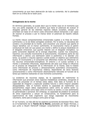 conocimiento ya que hace abstracción de todo su contenido. Así lo planteaba
Kant en su Crítica de la razón pura.
Ontogénesis de la mente
En términos generales, se puede decir que la mente nace en el momento que
hay una parte asignada en el cerebro que tiene el potencial de evaluar el
desgaste general de las distintas regiones (lóbulo occipital), otorgar una
prioridad con base en el menor costo emocional (lóbulo temporal) o ser capaz
de razonar el proceso o por lo menos tener el potencial de hacerlo (lóbulo
frontal).
La mente induce comportamientos emocionales sujetos a la línea de menor
sufrimiento o a la de libido (amígdala cerebral). Por lo tanto, la naturaleza del
cerebro y la prioridad de la mente, será encontrar una solución que aporte el
mayor beneficio con el menor sufrimiento. El inconsciente marca el patrón
conductual de todo ser que posea una mente y define la psiquis basándose en
el desgaste emocional, que guarda relación con el desgaste energético. La
parte consciente depende de la energía disponible, cuando nos evaluamos,
hacemos una consulta inconsciente al subconsciente, rescatamos parte de esa
información y damos una estimación sobre si podremos o no abordar una
tarea. La pulsión o impulso aparece cuando existe un objetivo que estimamos
bueno. El inconsciente y el consciente son diferentes niveles de influencias en
los recursos emocionales-energéticos: El entorno y el cuerpo somete a la
mente a constantes influencias, dependiendo del peso que tenga la influencia
en el proceso de integración de la información en la mente, esta lo tratará
como información de proceso y almacenamiento automático (inconsciente),
como información de importancia relativa, dependiente de otros factores
(preconsciente) o como información absolutamente relevante en función de la
tarea que estemos realizando en ese momento (consciente).
La existencia de neuronas espejo, da la capacidad de realimentar la
información que procesan otras regiones metabólicas cerebrales, otorgando el
poder de proyectar en el tiempo estos datos. Esto dota al humano de la
capacidad de imaginar y especular posibles futuros o cómo mejorar pasados
desagradables. Sólo el humano tendría la capacidad de realimentar sus
pensamientos según datos especulativos sobre cómo se podría sentir su
semejante, tomando como base cómo él mismo se siente y si ese sentimiento
es generalizado o personal. Sin embargo, la capacidad de predecir la conducta
de otros organismos y actuar en consecuencia, es fundamental para la
supervivencia de todo organismo que tenga capacidad de movimiento
voluntario, tanto para el ataque como para la fuga.
El 'yo' humano, va más allá de los aspectos puramente de bienestar físico. Este
es el fundamento de la Teoría de la Mente, postulado por Roger Penrose, y
que junto a Stuart Hameroff trabajan conjuntamente en cómo emerge la
 