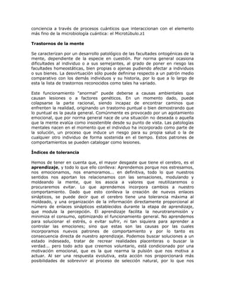 conciencia a través de procesos cuánticos que interaccionan con el elemento
más fino de la microbiología cuántica: el Microtúbulo.z1
Trastornos de la mente
Se caracterizan por un desarrollo patológico de las facultades ontogénicas de la
mente, dependiente de la especie en cuestión. Por norma general ocasiona
dificultades al individuo o a sus semejantes, al grado de poner en riesgo las
facultades homeostáticas, bien propias o ajenas pudiendo afectar a individuos
o sus bienes. La desvirtuación sólo puede definirse respecto a un patrón medio
comparativo con los demás individuos y su historia, por lo que a lo largo de
esta la lista de trastornos reconocidos como tales ha variado.
Este funcionamiento "anormal" puede deberse a causas ambientales que
causan lesiones o a factores genéticos. En un momento dado, puede
colapsarse la parte racional, siendo incapaz de encontrar caminos que
enfrenten la realidad, originando un trastorno puntual o bien demostrando que
lo puntual es la pauta general. Comúnmente es provocado por un agotamiento
emocional, que por norma general nace de una situación no deseada o aquella
que la mente evalúa como insostenible desde su punto de vista. Las patologías
mentales nacen en el momento que el individuo ha incorporado como parte de
la solución, un proceso que induce un riesgo para su propia salud o la de
cualquier otro individuo de forma sostenida en el tiempo. Estos patrones de
comportamientos se pueden catalogar como lesiones.
Índices de tolerancia
Hemos de tener en cuenta que, el mayor desgaste que tiene el cerebro, es el
aprendizaje, y todo lo que ello conlleva: Aprendemos porque nos estresamos,
nos emocionamos, nos enamoramos... en definitiva, todo lo que nuestros
sentidos nos aportan los relacionamos con las sensaciones, modulando y
moldeando la mente, que los asocia a valores que reutilizaremos o
procuraremos evitar. Lo que aprendemos incorpora cambios a nuestro
comportamiento. Dado que esto conlleva la creación de nuevos enlaces
sinápticos, se puede decir que el cerebro tiene una tolerancia máxima al
moldeado, y una organización de la información directamente proporcional al
número de enlaces sinápticos establecidos durante la etapa de aprendizaje,
que modula la percepción. El aprendizaje facilita la neurotransmisión y
minimiza el consumo, optimizando el funcionamiento general. No aprendemos
para solucionar el estrés, o evitar sufrir, ni tan siquiera para aprender a
controlar las emociones; sino que estas son las causas por las cuales
incorporamos nuevos patrones de comportamiento y por lo tanto es
consecuencia directa de nuestro aprendizaje. Podemos buscar soluciones a un
estado indeseado, tratar de recrear realidades placenteras o buscar la
verdad... pero todo acto que creemos voluntario, está condicionado por una
motivación emocional, que es la que rearma la pulsión que nos motiva a
actuar. Al ser una respuesta evolutiva, esta acción nos proporcionará más
posibilidades de sobrevivir al proceso de selección natural, por lo que nos
 