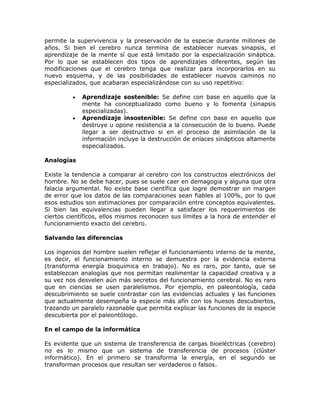 permite la supervivencia y la preservación de la especie durante millones de
años. Si bien el cerebro nunca termina de establecer nuevas sinapsis, el
aprendizaje de la mente sí que está limitado por la especialización sináptica.
Por lo que se establecen dos tipos de aprendizajes diferentes, según las
modificaciones que el cerebro tenga que realizar para incorporarlos en su
nuevo esquema, y de las posibilidades de establecer nuevos caminos no
especializados, que acabaran especializándose con su uso repetitivo:
Aprendizaje sostenible: Se define con base en aquello que la
mente ha conceptualizado como bueno y lo fomenta (sinapsis
especializadas).
Aprendizaje insostenible: Se define con base en aquello que
destruye u opone resistencia a la consecución de lo bueno. Puede
llegar a ser destructivo si en el proceso de asimilación de la
información incluye la destrucción de enlaces sinápticos altamente
especializados.
Analogías
Existe la tendencia a comparar al cerebro con los constructos electrónicos del
hombre. No se debe hacer, pues se suele caer en demagogia y alguna que otra
falacia argumental. No existe base científica que logre demostrar sin margen
de error que los datos de las comparaciones sean fiables al 100%, por lo que
esos estudios son estimaciones por comparación entre conceptos equivalentes.
Si bien las equivalencias pueden llegar a satisfacer los requerimientos de
ciertos científicos, ellos mismos reconocen sus límites a la hora de entender el
funcionamiento exacto del cerebro.
Salvando las diferencias
Los ingenios del hombre suelen reflejar el funcionamiento interno de la mente,
es decir, el funcionamiento interno se demuestra por la evidencia externa
(transforma energía bioquímica en trabajo). No es raro, por tanto, que se
establezcan analogías que nos permitan realimentar la capacidad creativa y a
su vez nos desvelen aún más secretos del funcionamiento cerebral. No es raro
que en ciencias se usen paralelismos. Por ejemplo, en paleontología, cada
descubrimiento se suele contrastar con las evidencias actuales y las funciones
que actualmente desempeña la especie más afín con los huesos descubiertos,
trazando un paralelo razonable que permita explicar las funciones de la especie
descubierta por el paleontólogo.
En el campo de la informática
Es evidente que un sistema de transferencia de cargas bioeléctricas (cerebro)
no es lo mismo que un sistema de transferencia de procesos (clúster
informático). En el primero se transforma la energía, en el segundo se
transforman procesos que resultan ser verdaderos o falsos.
 