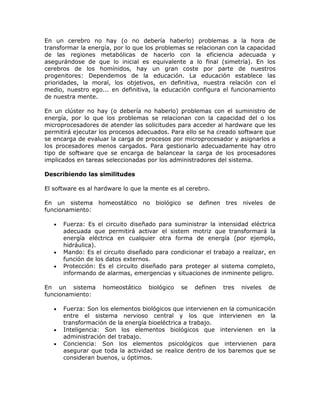 En un cerebro no hay (o no debería haberlo) problemas a la hora de
transformar la energía, por lo que los problemas se relacionan con la capacidad
de las regiones metabólicas de hacerlo con la eficiencia adecuada y
asegurándose de que lo inicial es equivalente a lo final (simetría). En los
cerebros de los homínidos, hay un gran coste por parte de nuestros
progenitores: Dependemos de la educación. La educación establece las
prioridades, la moral, los objetivos, en definitiva, nuestra relación con el
medio, nuestro ego... en definitiva, la educación configura el funcionamiento
de nuestra mente.
En un clúster no hay (o debería no haberlo) problemas con el suministro de
energía, por lo que los problemas se relacionan con la capacidad del o los
microprocesadores de atender las solicitudes para acceder al hardware que les
permitirá ejecutar los procesos adecuados. Para ello se ha creado software que
se encarga de evaluar la carga de procesos por microprocesador y asignarlos a
los procesadores menos cargados. Para gestionarlo adecuadamente hay otro
tipo de software que se encarga de balancear la carga de los procesadores
implicados en tareas seleccionadas por los administradores del sistema.
Describiendo las similitudes
El software es al hardware lo que la mente es al cerebro.
En un sistema homeostático no biológico se definen tres niveles de
funcionamiento:
Fuerza: Es el circuito diseñado para suministrar la intensidad eléctrica
adecuada que permitirá activar el sistem motriz que transformará la
energía eléctrica en cualquier otra forma de energía (por ejemplo,
hidráulica).
Mando: Es el circuito diseñado para condicionar el trabajo a realizar, en
función de los datos externos.
Protección: Es el circuito diseñado para proteger al sistema completo,
informando de alarmas, emergencias y situaciones de inminente peligro.
En un sistema homeostático biológico se definen tres niveles de
funcionamiento:
Fuerza: Son los elementos biológicos que intervienen en la comunicación
entre el sistema nervioso central y los que intervienen en la
transformación de la energía bioeléctrica a trabajo.
Inteligencia: Son los elementos biológicos que intervienen en la
administración del trabajo.
Conciencia: Son los elementos psicológicos que intervienen para
asegurar que toda la actividad se realice dentro de los baremos que se
consideran buenos, u óptimos.
 