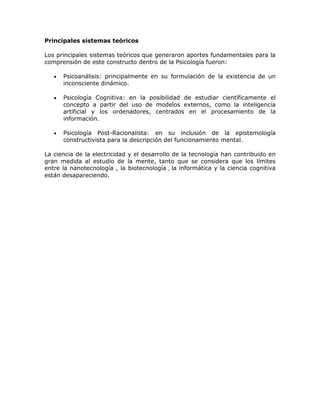 Principales sistemas teóricos
Los principales sistemas teóricos que generaron aportes fundamentales para la
comprensión de este constructo dentro de la Psicología fueron:
Psicoanálisis: principalmente en su formulación de la existencia de un
inconsciente dinámico.
Psicología Cognitiva: en la posibilidad de estudiar científicamente el
concepto a partir del uso de modelos externos, como la inteligencia
artificial y los ordenadores, centrados en el procesamiento de la
información.
Psicología Post-Racionalista: en su inclusión de la epistemología
constructivista para la descripción del funcionamiento mental.
La ciencia de la electricidad y el desarrollo de la tecnología han contribuido en
gran medida al estudio de la mente, tanto que se considera que los límites
entre la nanotecnología , la biotecnología , la informática y la ciencia cognitiva
están desapareciendo.
 