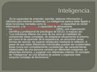 Es la capacidad de entender, asimilar, elaborar información y
utilizarla para resolver problemas. La inteligencia parece estar ligada a
otras funciones mentales como la percepción, o capacidad de recibir
información, y la memoria, o capacidad de almacenarla.
 La American Psychological Association (APA), una organización
científica y profesional de psicólogos de EEUU, lo expuso así:
 “Los individuos difieren los unos de los otros en habilidad de
comprender ideas complejas, de adaptarse eficazmente al entorno,
así como el de aprender de la experiencia, en encontrar varias
formas de razonar, de superar obstáculos mediante la reflexión. A
pesar de que estas diferencias individuales puedan ser sustanciales,
éstas nunca son completamente consistentes: las características
intelectuales de una persona variarán en diferentes ocasiones, en
diferentes dominios, y juzgarán con diferentes criterios. El concepto
de "inteligencia" es una tentativa de aclarar y organizar este
conjunto complejo de fenómenos.”
 