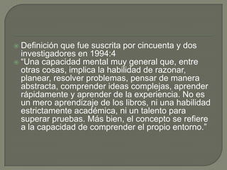  Definición que fue suscrita por cincuenta y dos
investigadores en 1994:4
 “Una capacidad mental muy general que, entre
otras cosas, implica la habilidad de razonar,
planear, resolver problemas, pensar de manera
abstracta, comprender ideas complejas, aprender
rápidamente y aprender de la experiencia. No es
un mero aprendizaje de los libros, ni una habilidad
estrictamente académica, ni un talento para
superar pruebas. Más bien, el concepto se refiere
a la capacidad de comprender el propio entorno.”
 