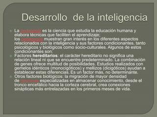  La pedagogía es la ciencia que estudia la educación humana y
elabora técnicas que faciliten el aprendizaje;
los pedagogos muestran gran interés en los diferentes aspectos
relacionados con la inteligencia y sus factores condicionantes, tanto
psicológicos y biológicos como socio-culturales. Algunos de estos
condicionantes son:
 Factores hereditarios: el carácter hereditario no significa una
relación lineal ni que se encuentre predeterminado. La combinación
de genes ofrece multitud de posibilidades. Estudios realizados con
gemelos idénticos (monocigóticos) y mellizos (dicigóticos) ayudan a
establecer estas diferencias. Es un factor más, no determinante.
 Otros factores biológicos: la migración de mayor densidad
de neuronas especializadas en almacenar conocimiento, desde el
tronco encefálico hacia la corteza cerebral, crea conexiones
sinápticas más entrelazadas en los primeros meses de vida.
 