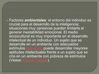  Factores ambientales: el entorno del individuo es
crucial para el desarrollo de la inteligencia;
situaciones muy opresivas pueden limitarla al
generar inestabilidad emocional. El medio
sociocultural es muy importante en el desarrollo
intelectual de un individuo. Un sujeto que se
desarrolle en un ambiente con adecuados
estímulos cognitivos puede desarrollar mayores
aptitudes intelectuales frente a un sujeto que se
críe en un ambiente con pobreza de estímulos
(Véase: Kaspar Hauser).
 