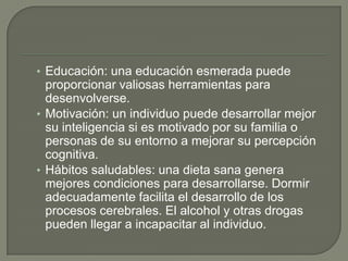 • Educación: una educación esmerada puede
proporcionar valiosas herramientas para
desenvolverse.
• Motivación: un individuo puede desarrollar mejor
su inteligencia si es motivado por su familia o
personas de su entorno a mejorar su percepción
cognitiva.
• Hábitos saludables: una dieta sana genera
mejores condiciones para desarrollarse. Dormir
adecuadamente facilita el desarrollo de los
procesos cerebrales. El alcohol y otras drogas
pueden llegar a incapacitar al individuo.
 