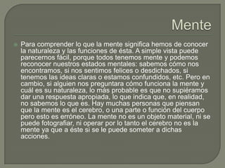  Para comprender lo que la mente significa hemos de conocer
la naturaleza y las funciones de ésta. A simple vista puede
parecernos fácil, porque todos tenemos mente y podemos
reconocer nuestros estados mentales: sabemos cómo nos
encontramos, si nos sentimos felices o desdichados, si
tenemos las ideas claras o estamos confundidos, etc. Pero en
cambio, si alguien nos preguntara cómo funciona la mente y
cuál es su naturaleza, lo más probable es que no supiéramos
dar una respuesta apropiada, lo que indica que, en realidad,
no sabemos lo que es. Hay muchas personas que piensan
que la mente es el cerebro, o una parte o función del cuerpo
pero esto es erróneo. La mente no es un objeto material, ni se
puede fotografiar, ni operar por lo tanto el cerebro no es la
mente ya que a éste si se le puede someter a dichas
acciones.
 