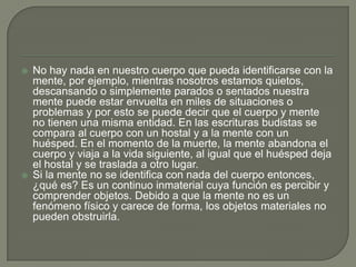  No hay nada en nuestro cuerpo que pueda identificarse con la
mente, por ejemplo, mientras nosotros estamos quietos,
descansando o simplemente parados o sentados nuestra
mente puede estar envuelta en miles de situaciones o
problemas y por esto se puede decir que el cuerpo y mente
no tienen una misma entidad. En las escrituras budistas se
compara al cuerpo con un hostal y a la mente con un
huésped. En el momento de la muerte, la mente abandona el
cuerpo y viaja a la vida siguiente, al igual que el huésped deja
el hostal y se traslada a otro lugar.
 Si la mente no se identifica con nada del cuerpo entonces,
¿qué es? Es un continuo inmaterial cuya función es percibir y
comprender objetos. Debido a que la mente no es un
fenómeno físico y carece de forma, los objetos materiales no
pueden obstruirla.
 