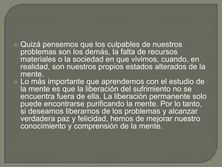  Quizá pensemos que los culpables de nuestros
problemas son los demás, la falta de recursos
materiales o la sociedad en que vivimos, cuando, en
realidad, son nuestros propios estados alterados de la
mente.
 Lo más importante que aprendemos con el estudio de
la mente es que la liberación del sufrimiento no se
encuentra fuera de ella. La liberación permanente solo
puede encontrarse purificando la mente. Por lo tanto,
si deseamos liberarnos de los problemas y alcanzar
verdadera paz y felicidad, hemos de mejorar nuestro
conocimiento y comprensión de la mente.
 