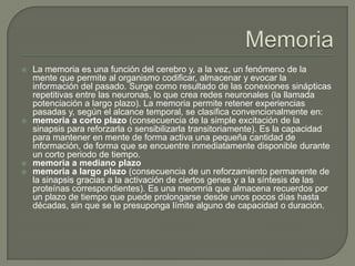  La memoria es una función del cerebro y, a la vez, un fenómeno de la
mente que permite al organismo codificar, almacenar y evocar la
información del pasado. Surge como resultado de las conexiones sinápticas
repetitivas entre las neuronas, lo que crea redes neuronales (la llamada
potenciación a largo plazo). La memoria permite retener experiencias
pasadas y, según el alcance temporal, se clasifica convencionalmente en:
 memoria a corto plazo (consecuencia de la simple excitación de la
sinapsis para reforzarla o sensibilizarla transitoriamente). Es la capacidad
para mantener en mente de forma activa una pequeña cantidad de
información, de forma que se encuentre inmediatamente disponible durante
un corto periodo de tiempo.
 memoria a mediano plazo
 memoria a largo plazo (consecuencia de un reforzamiento permanente de
la sinapsis gracias a la activación de ciertos genes y a la síntesis de las
proteínas correspondientes). Es una meomria que almacena recuerdos por
un plazo de tiempo que puede prolongarse desde unos pocos días hasta
décadas, sin que se le presuponga límite alguno de capacidad o duración.
 