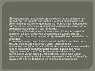  El hipocampo es la parte del cerebro relacionada a la memoria y
aprendizaje. Un ejemplo que sustenta lo antes mencionado es la
enfermedad de alzheimer que ataca las neuronas del hipocampo lo
que causa que la persona vaya perdiendo memoria y no recuerde
en muchas ocasiones ni a sus familiares.
 En términos prácticos, la memoria (o, mejor, los recuerdos) es la
expresión de que ha ocurrido un aprendizaje. De ahí que los
procesos de memoria y de aprendizaje sean difíciles de estudiar por
separado.
 El cerebro humano de un individuo adulto estándar contiene unos
100.000 millones de neuronas y unos 100 billones de
interconexiones (sinapsis) entre éstas. Aunque a ciencia cierta nadie
sabe la capacidad de memoria del cerebro, puesto que no se
dispone de ningún medio fiable para poder calcularla, las
estimaciones varían entre 1 y 10 terabytes. Según Carl Sagan,
tenemos la capacidad de almacenar en nuestra mente información
equivalente a la de 10 billones de páginas de enciclopedia.
 