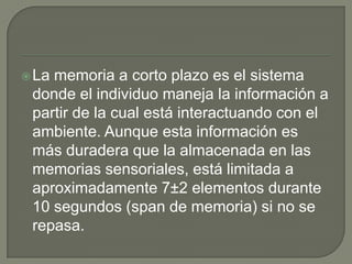 La memoria a corto plazo es el sistema
donde el individuo maneja la información a
partir de la cual está interactuando con el
ambiente. Aunque esta información es
más duradera que la almacenada en las
memorias sensoriales, está limitada a
aproximadamente 7±2 elementos durante
10 segundos (span de memoria) si no se
repasa.
 