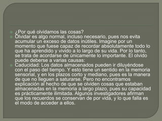  ¿Por qué olvidamos las cosas?
 Olvidar es algo normal, incluso necesario, pues nos evita
acumular un exceso de datos inútiles. Imagine por un
momento que fuese capaz de recordar absolutamente todo lo
que ha aprendido y vivido a lo largo de su vida. Por lo tanto,
se trata de acordarse de ùnicamente lo importante. El olvido
puede deberse a varias causas:
 Caducidad: Los datos almacenados pueden ir diluyéndose
con el paso del tiempo. Y esto tiene un sentido en la memoria
sensorial, y en los plazos corto y mediano, pues es la manera
de que no lleguen a saturarse. Pero no encontramos
explicación al hecho de que se olviden cosas que estaban
almacenadas en la memoria a largo plazo, pues su capacidad
es prácticamente ilimitada. Algunos investigadores afirman
que los recuerdos se conservan de por vida, y lo que falla es
el modo de acceder a ellos.
 