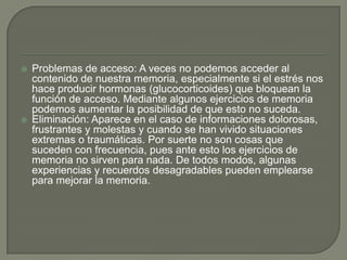  Problemas de acceso: A veces no podemos acceder al
contenido de nuestra memoria, especialmente si el estrés nos
hace producir hormonas (glucocorticoides) que bloquean la
función de acceso. Mediante algunos ejercicios de memoria
podemos aumentar la posibilidad de que esto no suceda.
 Eliminación: Aparece en el caso de informaciones dolorosas,
frustrantes y molestas y cuando se han vivido situaciones
extremas o traumáticas. Por suerte no son cosas que
suceden con frecuencia, pues ante esto los ejercicios de
memoria no sirven para nada. De todos modos, algunas
experiencias y recuerdos desagradables pueden emplearse
para mejorar la memoria.
 