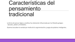 Características del
pensamiento
tradicional
La forma de pensar lógica y analítica fue altamente influenciada por los filósofos griegos:
Sócrates, platón y Aristóteles.
Quienes buscaban la verdad por medio de la argumentación y juegos de palabras inteligentes.

 