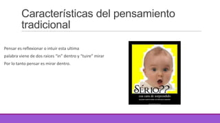 Características del pensamiento
tradicional
Pensar es reflexionar o intuir esta ultima
palabra viene de dos raíces “in” dentro y “tuire” mirar
Por lo tanto pensar es mirar dentro.

 