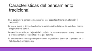Características del pensamiento
tradicional
Para aprender a pensar son necesarios tres aspectos: Intencion, atención y
dedicación
La intención se refiere a la voluntad a nuestra actitud dispuesta a dedicar tiempo
al ejercicio del pensar.
la atención se refiere a dejar de lado o dejar de pensar en otras cosas y ponernos
a reflexionar sobre lo que tenemos por delante.
La dedicación es la disciplina que estamos dispuestos a poner en la practica de la
habilidad del pensamiento.

 