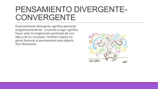 PENSAMIENTO DIVERGENTECONVERGENTE
El pensamiento divergente significa apartarse
progresivamente de un punto o lugar significa
hacer volar la imaginación partiendo de una
idea o de un concepto. También implica no
poner barreras al pensamiento para dejarlo
fluir libremente.

 