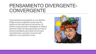 PENSAMIENTO DIVERGENTECONVERGENTE
El pensamiento convergente el cual significa
dirigirse hacia el objetivo común que fue
puesto al inicio del ejercicio del pensar. Al
utilizar el pensamiento convergente se deberá
examinar todas las ideas generales durante el
proceso divergente para darles forma para
racionalizarlas y ponerlas al servicio del
objetivo o reto específico inicial.

 