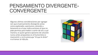 PENSAMIENTO DIVERGENTECONVERGENTE
Algunas ultimas consideraciones por agregar
son que el pensamiento divergente actúa
como explorador, aventurero, atrevido y
temerario es el que indica acciones el que no
pide permiso para hablar o sentir de tal o cual
manera; es quien genera opciones de solución
nunca antes propuestas es el humorístico e
inverosímil, y no le preocupa “el que le dirán”
ni el temor al ridículo.

 