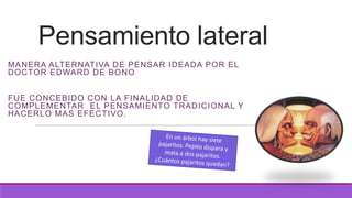 Pensamiento lateral
MANERA ALTERNATIVA DE PENSAR IDEADA POR EL
DOCTOR EDWARD DE BONO
FUE CONCEBIDO CON LA FINALIDAD DE
COMPLEMENTAR EL PENSAMIENTO TRADICIONAL Y
HACERLO MAS EFECTIVO.

 