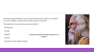 El pensamiento lateral es una manera diferente de utilizar el cerebro
sin usar la lógica, aunque ello pueda parecer irracional.
Para ponerlo en practica hay que considerar
Perspicacia

Humor
Ingenio
Chistes
Vocabulario de doble sentido

¿Cuándo se puede transportar agua en un
colador?

 