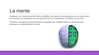 La mente
Hardware: son todas las partes físicas, tangibles, del cerebro, como pudieran ser la materia gris,
las neuronas, las dendritas, los neurotransmisores, el hipotálamo, la hipófisis, entro otras
Software: el programa o procedimiento intangible que coordina todos los elementos del
hardware, lo representaría la mente.

 