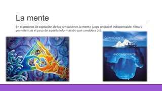La mente
En el proceso de captación de las sensaciones la mente juega un papel indispensable, filtra y
permite solo el paso de aquella información que considera útil.

 