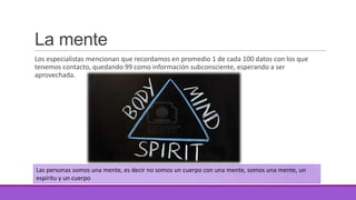 La mente
Los especialistas mencionan que recordamos en promedio 1 de cada 100 datos con los que
tenemos contacto, quedando 99 como información subconsciente, esperando a ser
aprovechada.

Las personas somos una mente, es decir no somos un cuerpo con una mente, somos una mente, un
espíritu y un cuerpo

 