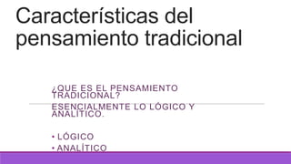 Características del
pensamiento tradicional
¿QUE ES EL PENSAMIENTO
TRADICIONAL?
ESENCIALMENTE LO LÓGICO Y
ANALÍTICO.
• LÓGICO
• ANALÍTICO

 