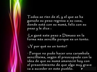 Todos se ríen de él, y el que se ha ganado su peso regresa a su casa, donde está con su mamá, feliz con su peso y le dice : Le gané este peso a Dámaso en la forma más sencilla porque es un tonto. ¿Y por qué es un tonto? Porque no pudo hacer una carambola sencillísima, según él preocupado con la idea de que su mamá amaneció hoy con el presentimiento de que algo muy grave va a suceder en este pueblo. 
