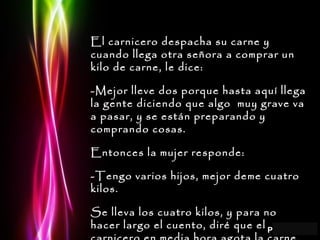 El carnicero despacha su carne y cuando llega otra señora a comprar un kilo de carne, le dice: -Mejor lleve dos porque hasta aquí llega la gente diciendo que algo  muy grave va a pasar, y se están preparando y comprando cosas. Entonces la mujer responde: -Tengo varios hijos, mejor deme cuatro kilos. Se lleva los cuatro kilos, y para no hacer largo el cuento, diré que el carnicero en media hora agota la carne, mata a otra vaca, se vende toda y se va esparciendo el rumor. 