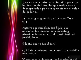 Llega un momento de tal tensión para los habitantes del pueblo, que todos están desesperados por irse y no tienen el valor de hacerlo. Yo sí soy muy macho, grita uno. Yo me voy. Agarra sus muebles, sus hijos, sus animales, los mete en una carreta y atraviesa la calle central donde todo el pueblo lo ve. Hasta que todos dicen: -Si éste se atreve, pues nosotros también nos vamos. Y empiezan a desmantelar literalmente el pueblo. Se llevan las cosas, los animales, todo. 