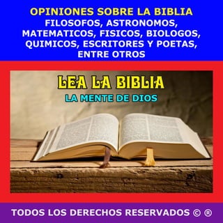 TODOS LOS DERECHOS RESERVADOS © ®
FILOSOFOS, ASTRONOMOS,
MATEMATICOS, FISICOS, BIOLOGOS,
QUIMICOS, ESCRITORES Y POETAS,
ENTRE OTROS
OPINIONES SOBRE LA BIBLIA
LEA LA BIBLIALEA LA BIBLIALEA LA BIBLIA
LA MENTE DE DIOSLA MENTE DE DIOSLA MENTE DE DIOS
 