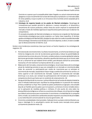 Mercadotecnia5
Grp:01
Pairumani Mamani YudithJulieta
“LIBEREMOS BOLIVIA”
Consiste en suponer que la compañía debe haber llegado a su actual estancamiento por
apegarse a loque inicialmente fue laclave del éxitoparaunproductoo un mercadodado.
En otras palabras, lo que se pide es un minucioso reto al sentido común aceptado por la
industria. (1,2)
2.4. Estrategia de negocios basada en los grados de libertad estratégica. Despliegue de
innovaciones que puedan permitir la apertura a nuevos mercados o el desarrollo y
lanzamiento de nuevos productos; ambas líneas de acción implican la explotación del
mercado a través de medidasvigorosasenaquellasáreasparticularesque noabarcan los
competidores.
El concepto de grados de libertad estratégica se relaciona con el grado de libertad para
movimientos estratégicos que existe respecto a un factor clave específico. El término
gradosestratégicosde libertad(GEL),designalosejessobreloscualesesposible desarrollar
dichaestrategia.Elementocrucial de GELeslafunciónobjetivo,esdecir,el valorovariable
que se desea acrecentar al máximo. (1,2)
Existen cinco tendencias económicas clave que tienen un fuerte impacto en las estrategias de
negocios: (3)
 Persistenciade crecimientolento.Suefectomásalarmante,eslaformatandrásticaenque
limita los márgenes de error de las decisiones gerenciales y reduce las posibilidades de
contrarrestarloserroresde juicio.Portanto,se deberealizarunexamenglobalde todaslas
decisiones gerencialesimportantes y desechar aquellasdecisionesque ya no tienen razón
de ser y conservar las que todavía tienen validez, para después realizar las correcciones
necesarias a fin de mantener la empresa dentro de su cauce. (3,5)
 Maduración del mercadoy estancamientoestratégico.Unprincipiobásicode la estrategia
actual de marketing consiste en que una compañía en un mercado en crecimiento debe
tratar de aumentar su participación por medio de inversiones que se anticipen al
crecimientode mercado,aceptandoel mayorriesgoa cambiode aumentarlas ventasa un
ritmo superior al del crecimiento de mercado. Cuando el crecimiento del mercado
disminuye o se anula, casi siempre las participaciones del mercado se estabilizan y la
competencia disminuye hasta caer en condición de estancamiento. (4)
 Desigual distribuciónde losrecursos.Ladiversificaciónde lasfuentesde abastecimientoha
sido el método tradicional para equilibrar las desigualdades en la posesión de materias
primas y estabilizar su flujo. Pero cuando los países productoresse agrupan, esta solución
deja de ser factible para los países que no la poseen,y entonces el único remedio viene a
ser la aplicación de medidas políticas o militares. El otro punto de vista sobre los
desequilibriostecnológicosse refierenoacuestionesde enfoque,sinoal tipode tecnología
que deberá seleccionarse para incrementar el crecimiento o rentabilidad de la compañía
como untodo.Las condicionescambiantesactualesrequierenunaselecciónde prioridades
y una redistribución concienzuda de los recursos gerenciales. (4)
 Crecientescomplejidadesinternacionales.Cadapaístiene supropiosistematributario,sus
leyes e ideología. En la actualidad la noción del mundo como mercado único parece
curiosamente pasada de moda. (5)
 
